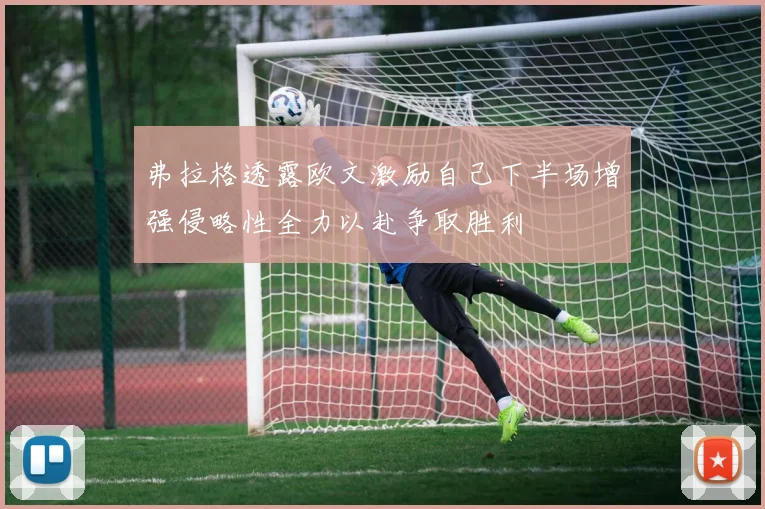 弗拉格透露欧文激励自己下半场增强侵略性全力以赴争取胜利