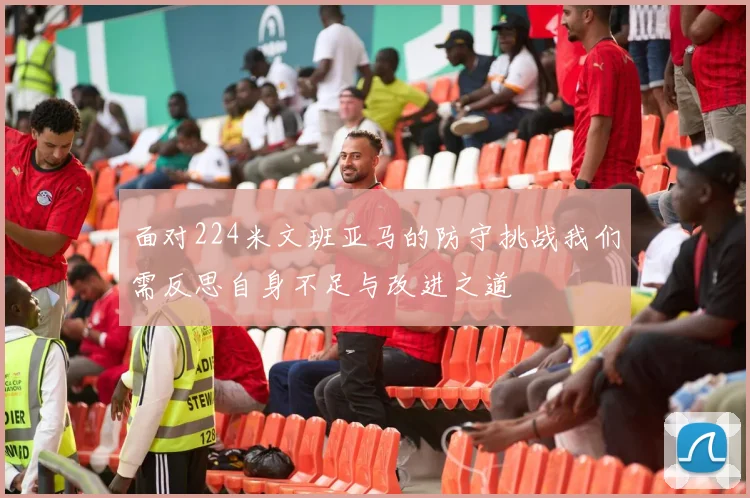 面对224米文班亚马的防守挑战我们需反思自身不足与改进之道