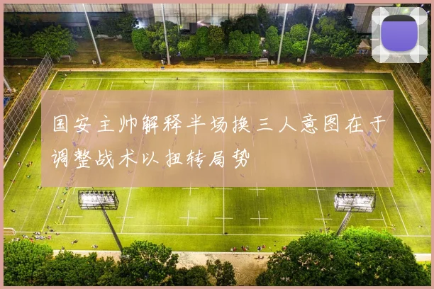 国安主帅解释半场换三人意图在于调整战术以扭转局势