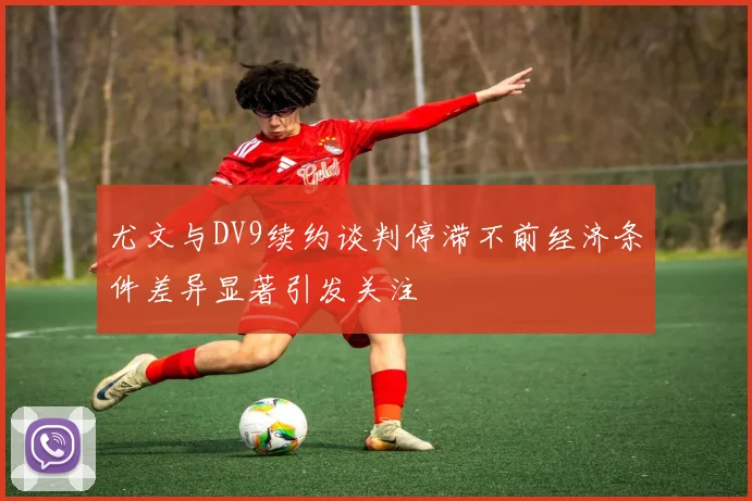 尤文与DV9续约谈判停滞不前经济条件差异显著引发关注