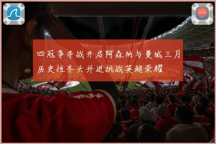 四冠争夺战开启阿森纳与曼城三月历史性齐头并进挑战英超荣耀