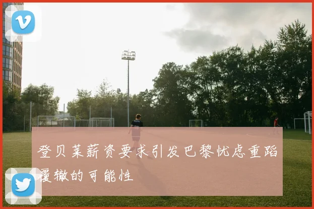 登贝莱薪资要求引发巴黎忧虑重蹈覆辙的可能性