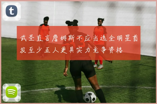 武圣直言詹姆斯不应当选全明星首发至少五人更具实力竞争资格