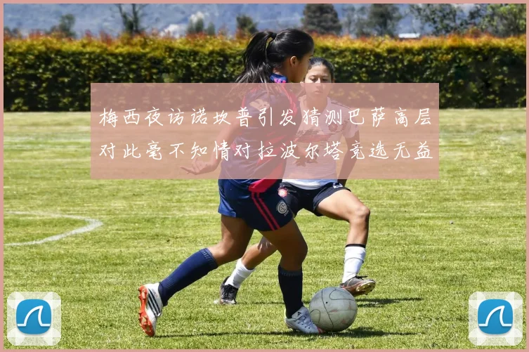 梅西夜访诺坎普引发猜测巴萨高层对此毫不知情对拉波尔塔竞选无益