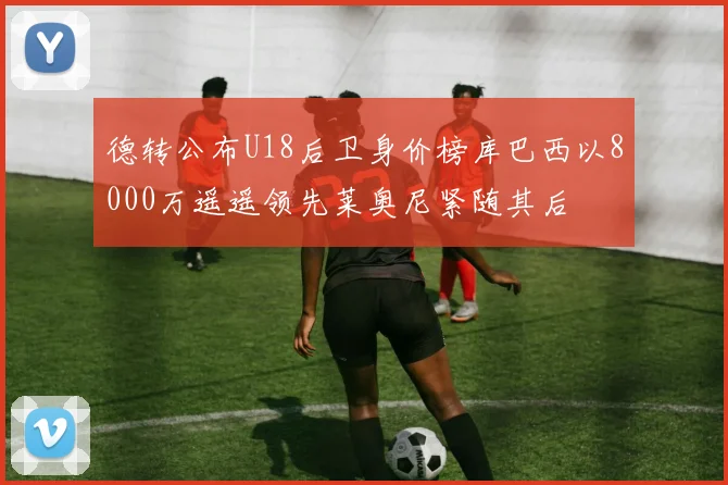 德转公布U18后卫身价榜库巴西以8000万遥遥领先莱奥尼紧随其后