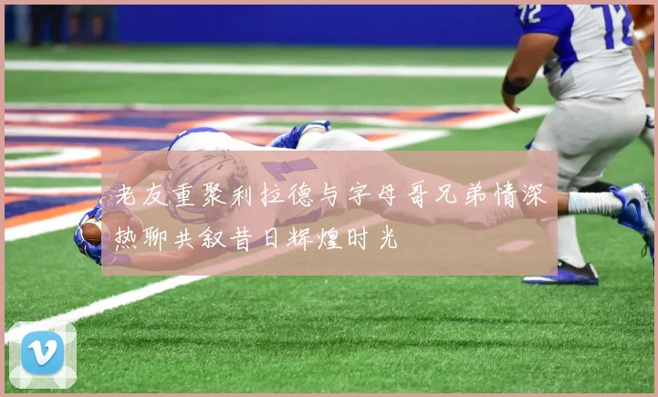 老友重聚利拉德与字母哥兄弟情深热聊共叙昔日辉煌时光