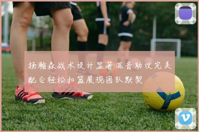 杨瀚森战术设计显著混音助攻完美配合轻松扣篮展现团队默契