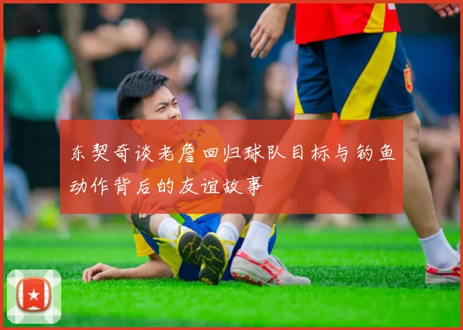 东契奇谈老詹回归球队目标与钓鱼动作背后的友谊故事