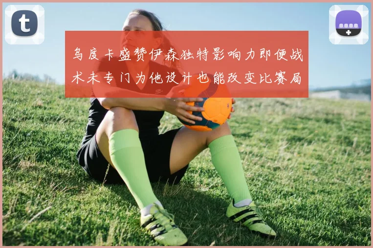 乌度卡盛赞伊森独特影响力即便战术未专门为他设计也能改变比赛局势