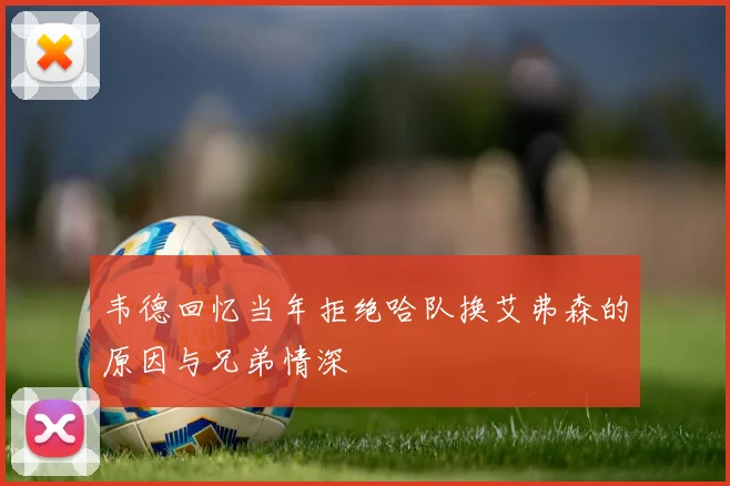 韦德回忆当年拒绝哈队换艾弗森的原因与兄弟情深