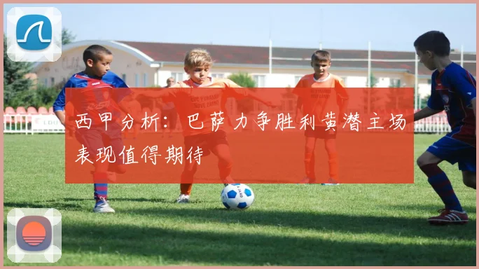 西甲分析：巴萨力争胜利黄潜主场表现值得期待