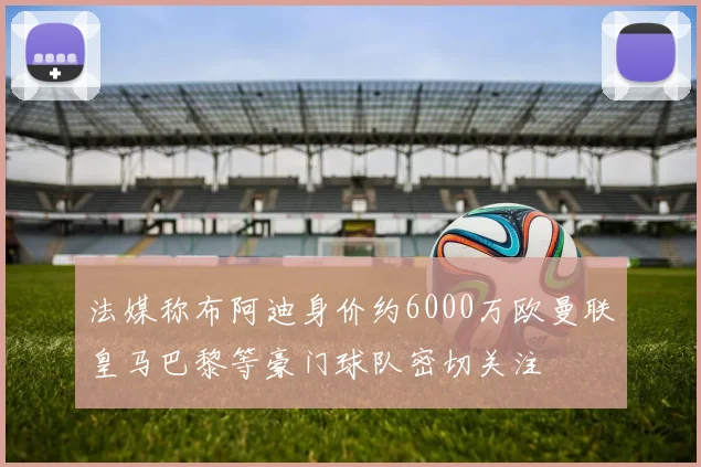 法媒称布阿迪身价约6000万欧曼联皇马巴黎等豪门球队密切关注