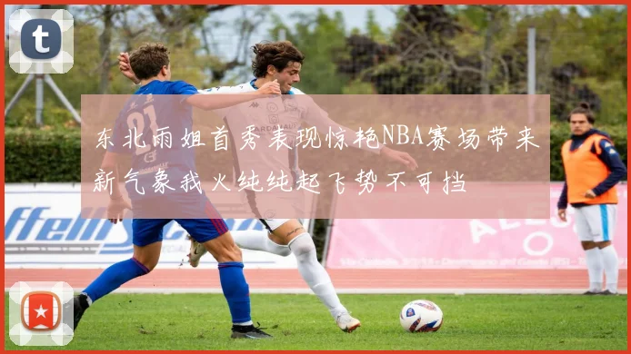 东北雨姐首秀表现惊艳NBA赛场带来新气象我火纯纯起飞势不可挡