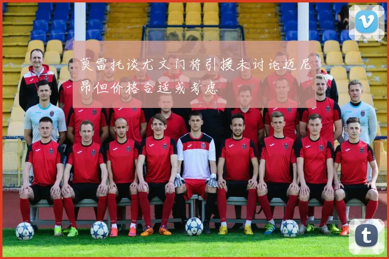 莫雷托谈尤文门将引援未讨论迈尼昂但价格合适或考虑