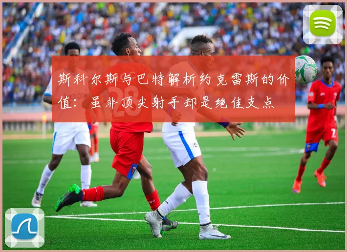 斯科尔斯与巴特解析约克雷斯的价值：虽非顶尖射手却是绝佳支点