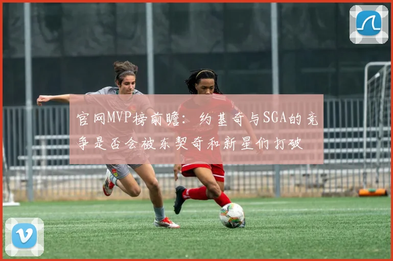 官网MVP榜前瞻：约基奇与SGA的竞争是否会被东契奇和新星们打破
