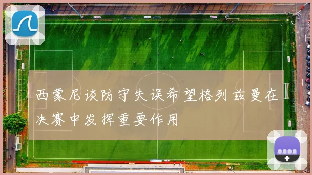 西蒙尼谈防守失误希望格列兹曼在决赛中发挥重要作用