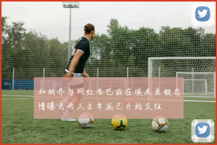 加纳乔与网红洛巴兹在埃及度假恋情曝光两人去年底已开始交往