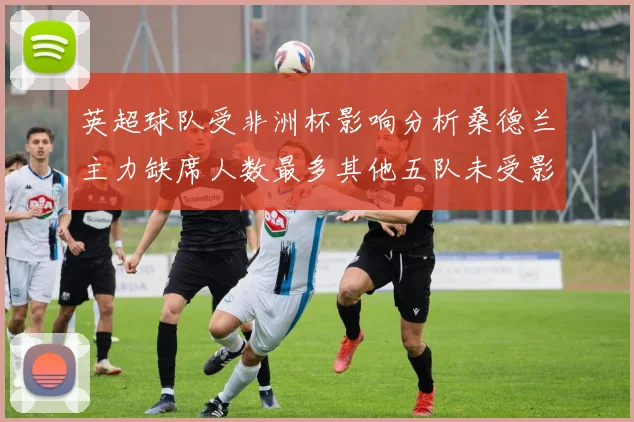 英超球队受非洲杯影响分析桑德兰主力缺席人数最多其他五队未受影响