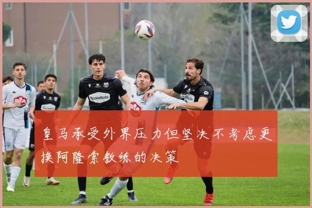 皇马承受外界压力但坚决不考虑更换阿隆索教练的决策