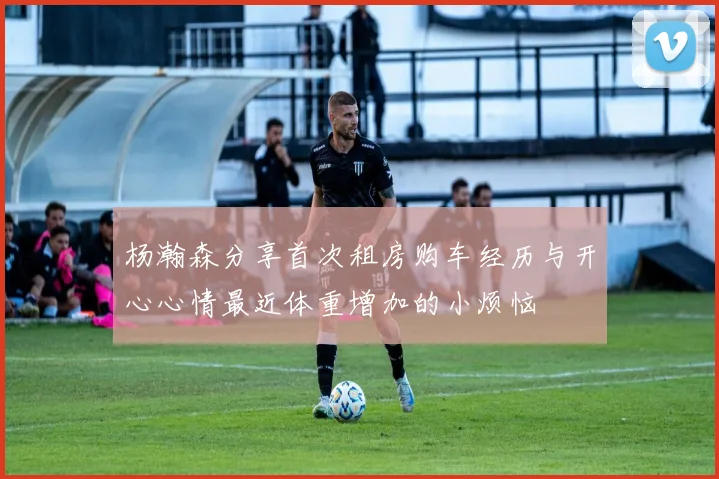 杨瀚森分享首次租房购车经历与开心心情最近体重增加的小烦恼