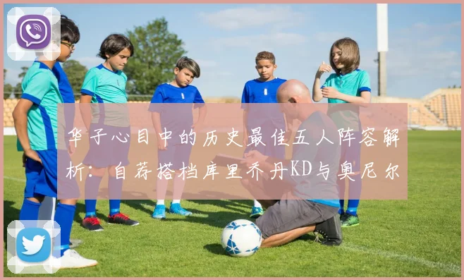 华子心目中的历史最佳五人阵容解析：自荐搭档库里乔丹KD与奥尼尔共襄盛举