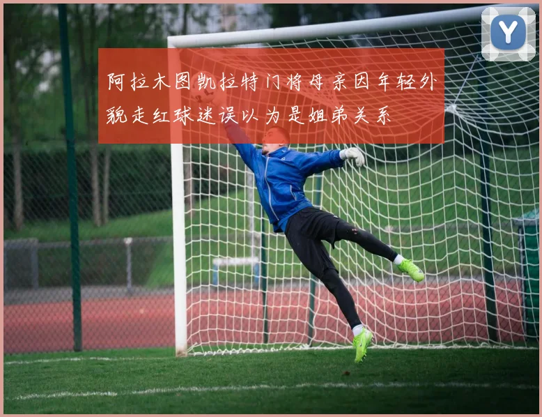 阿拉木图凯拉特门将母亲因年轻外貌走红球迷误以为是姐弟关系