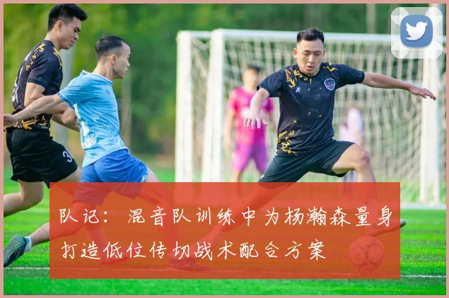 队记：混音队训练中为杨瀚森量身打造低位传切战术配合方案