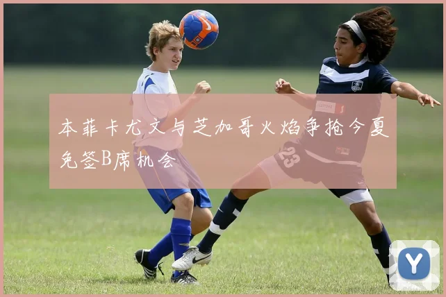 本菲卡尤文与芝加哥火焰争抢今夏免签B席机会