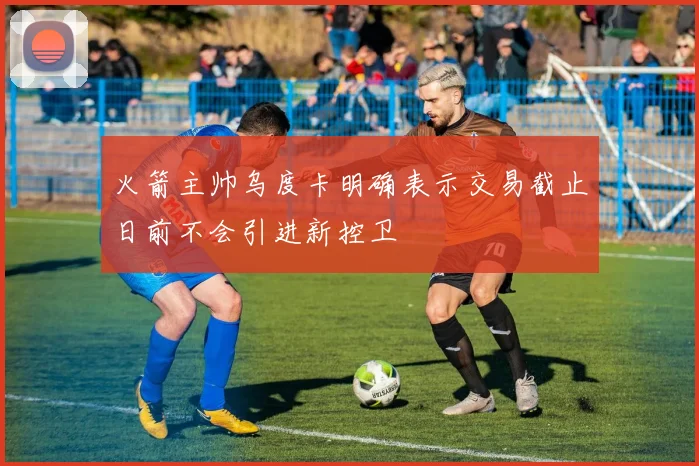 火箭主帅乌度卡明确表示交易截止日前不会引进新控卫