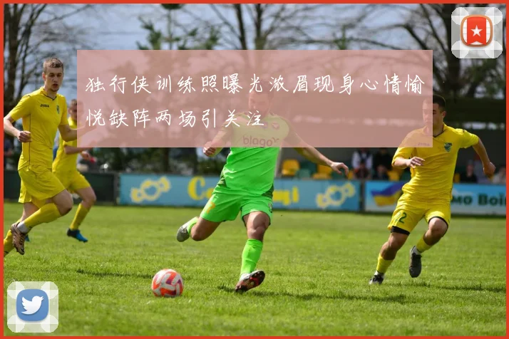 独行侠训练照曝光浓眉现身心情愉悦缺阵两场引关注