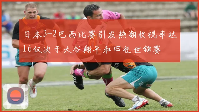 日本3-2巴西比赛引发热潮收视率达16仅次于大谷翔平和田径世锦赛