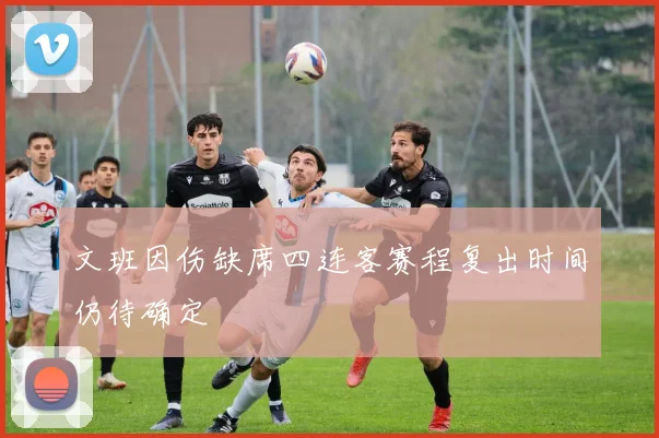 文班因伤缺席四连客赛程复出时间仍待确定