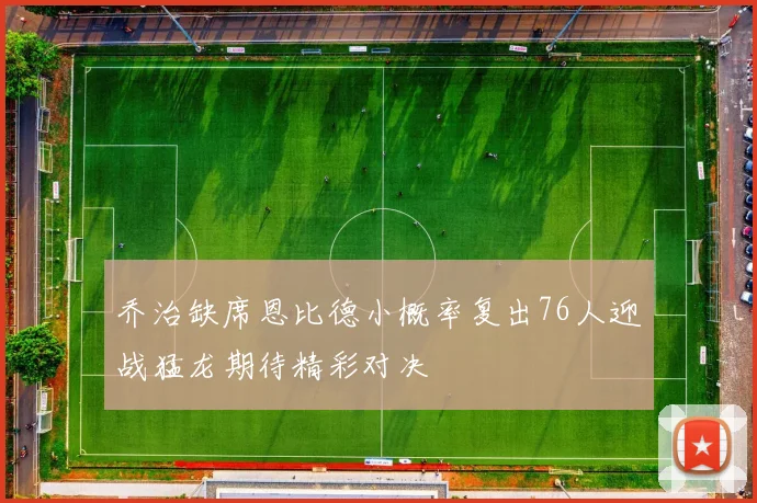 乔治缺席恩比德小概率复出76人迎战猛龙期待精彩对决