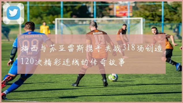 梅西与苏亚雷斯携手共战318场创造120次精彩连线的传奇故事