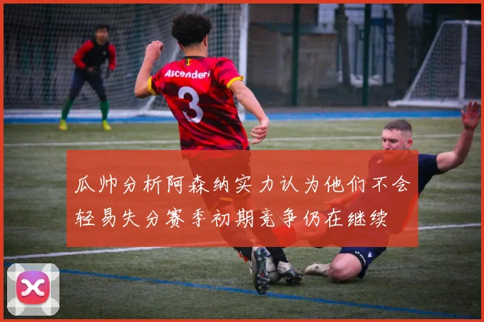 瓜帅分析阿森纳实力认为他们不会轻易失分赛季初期竞争仍在继续