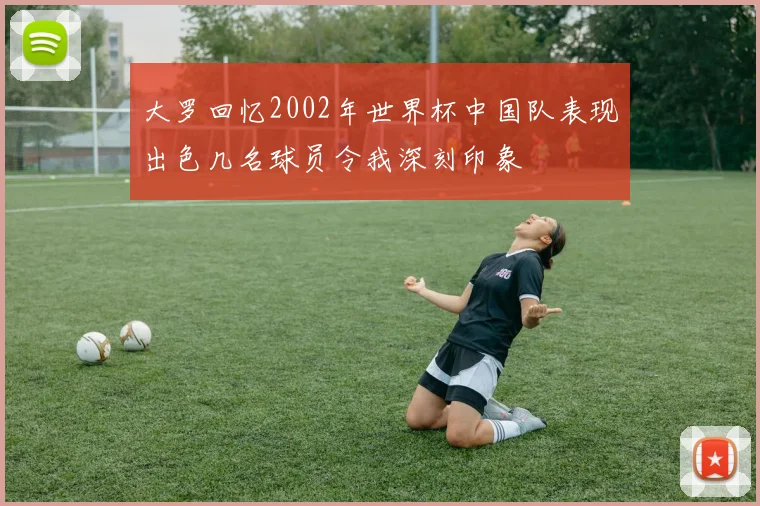 大罗回忆2002年世界杯中国队表现出色几名球员令我深刻印象