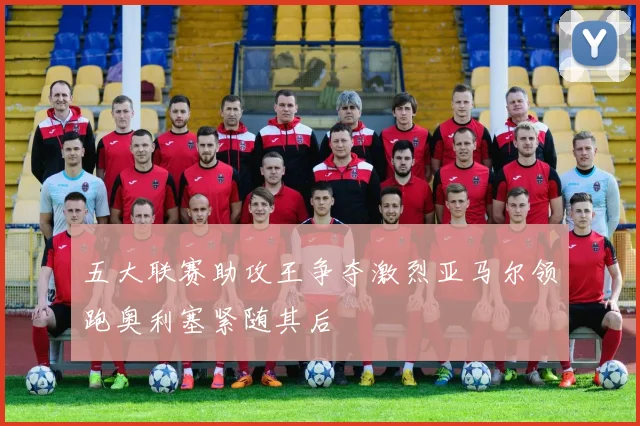 五大联赛助攻王争夺激烈亚马尔领跑奥利塞紧随其后